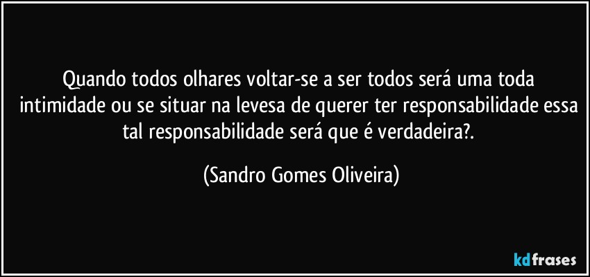 Quando todos olhares voltar-se a ser todos será uma toda intimidade ou se situar na levesa de querer ter responsabilidade essa tal responsabilidade será que é verdadeira?. (Sandro Gomes Oliveira)