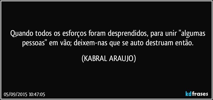 Quando todos os esforços foram desprendidos, para unir "algumas pessoas" em vão; deixem-nas que se auto destruam então. (KABRAL ARAUJO)