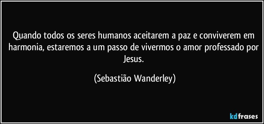 Quando todos os seres humanos aceitarem a paz e conviverem em harmonia, estaremos a um passo de vivermos o amor professado por Jesus. (Sebastião Wanderley)