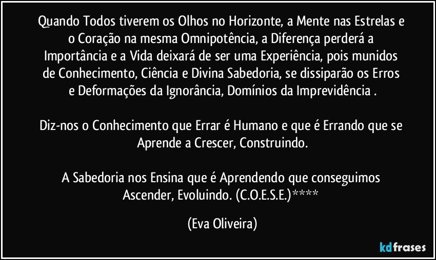 Quando Todos tiverem os Olhos no Horizonte, a Mente nas Estrelas e o Coração na mesma Omnipotência, a Diferença perderá a Importância e a Vida deixará de ser uma Experiência, pois munidos de Conhecimento, Ciência e Divina Sabedoria,  se dissiparão os Erros e Deformações da Ignorância, Domínios da Imprevidência .

Diz-nos o Conhecimento que Errar é Humano e que é Errando que se Aprende a Crescer, Construindo.

A Sabedoria nos Ensina que é Aprendendo que conseguimos Ascender, Evoluindo. (C.O.E.S.E.)**** (Eva Oliveira)