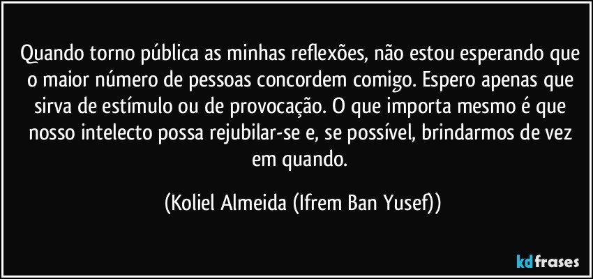 Quando torno pública as minhas reflexões, não estou esperando que o maior número de pessoas concordem comigo.  Espero apenas que sirva de estímulo ou de provocação.   O que importa mesmo é que nosso intelecto possa rejubilar-se e, se possível, brindarmos de vez em quando. (Koliel Almeida (Ifrem Ban Yusef))