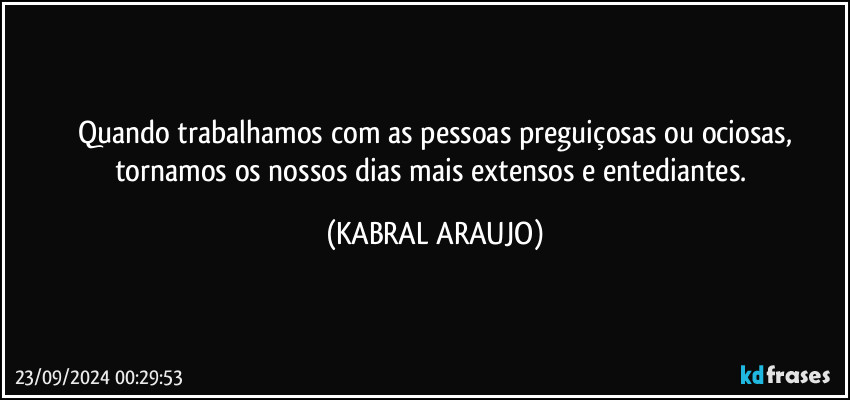 Quando trabalhamos com as pessoas preguiçosas ou ociosas,
tornamos os nossos dias mais extensos e entediantes. (KABRAL ARAUJO)