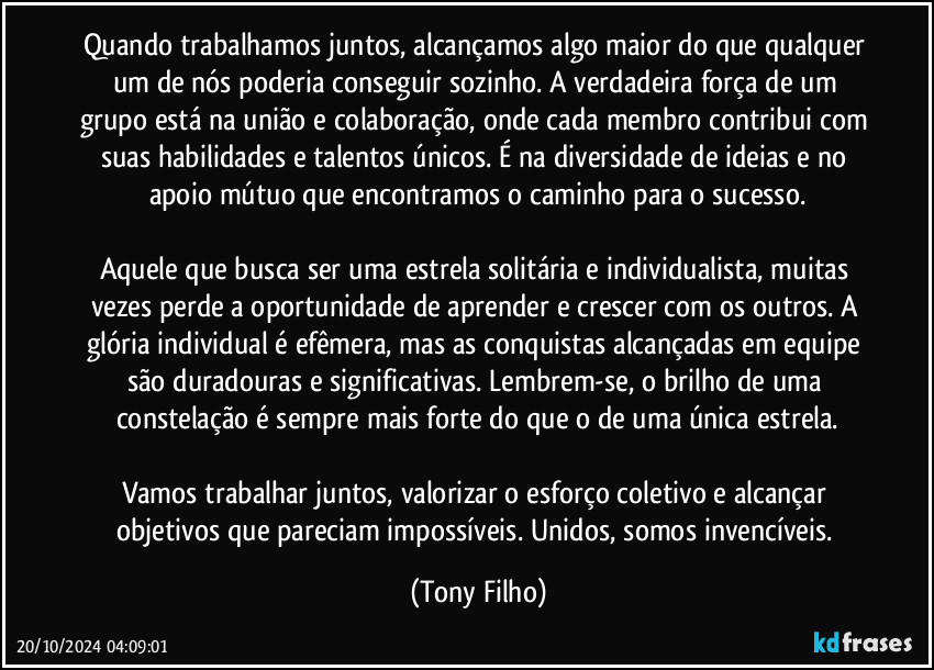 Quando trabalhamos juntos, alcançamos algo maior do que qualquer um de nós poderia conseguir sozinho. A verdadeira força de um grupo está na união e colaboração, onde cada membro contribui com suas habilidades e talentos únicos. É na diversidade de ideias e no apoio mútuo que encontramos o caminho para o sucesso.

Aquele que busca ser uma estrela solitária e individualista, muitas vezes perde a oportunidade de aprender e crescer com os outros. A glória individual é efêmera, mas as conquistas alcançadas em equipe são duradouras e significativas. Lembrem-se, o brilho de uma constelação é sempre mais forte do que o de uma única estrela.

Vamos trabalhar juntos, valorizar o esforço coletivo e alcançar objetivos que pareciam impossíveis. Unidos, somos invencíveis. (Tony Filho)