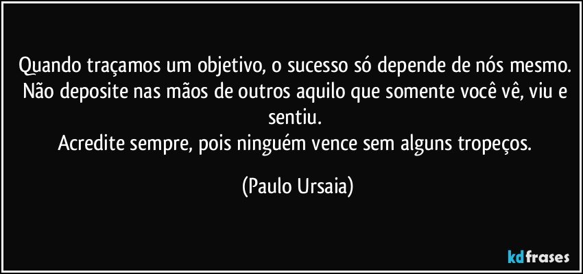 Quando traçamos um objetivo, o sucesso só depende de nós mesmo. Não deposite nas mãos de outros aquilo que somente você vê, viu e sentiu. 
Acredite sempre, pois ninguém vence sem alguns tropeços. (Paulo Ursaia)