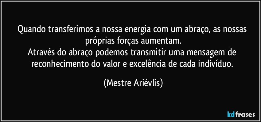 Quando transferimos a nossa energia com um abraço, as nossas próprias forças aumentam.
Através do abraço podemos transmitir uma mensagem de reconhecimento do valor e excelência de cada indivíduo. (Mestre Ariévlis)