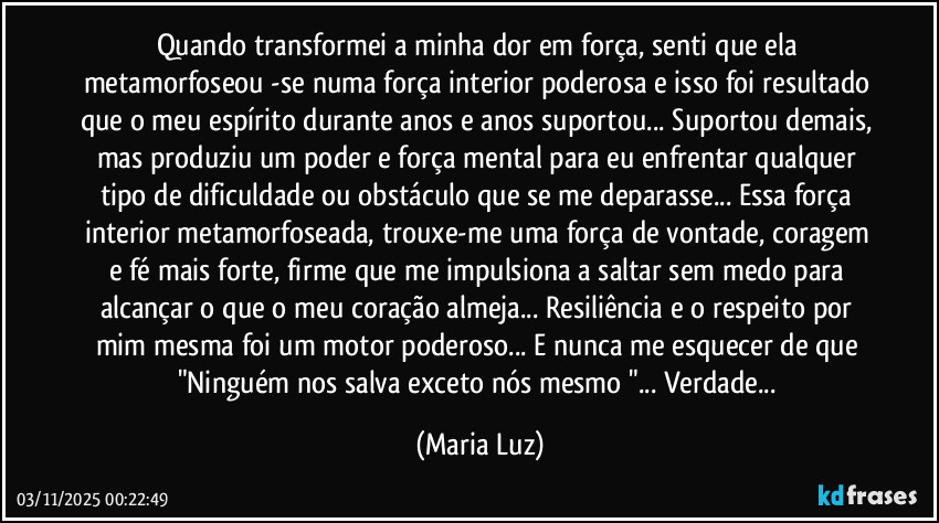 Quando transformei a minha dor em força, senti que ela metamorfoseou -se numa força interior poderosa e isso foi resultado que o meu espírito durante anos e anos suportou... Suportou demais, mas produziu um poder e força mental para eu enfrentar qualquer tipo de dificuldade ou obstáculo que se me deparasse... Essa força interior metamorfoseada, trouxe-me uma força de vontade, coragem e fé mais forte, firme que me impulsiona a saltar sem medo para alcançar o que o meu coração almeja... Resiliência e o respeito por mim mesma foi um motor poderoso... E nunca me esquecer de que "Ninguém nos salva exceto nós mesmo "... Verdade... (Maria Luz)