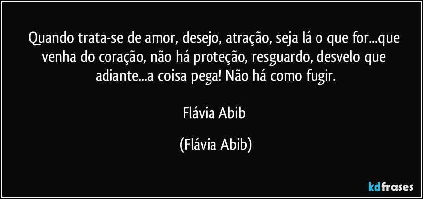 Quando trata-se de amor, desejo, atração, seja lá o que for...que venha do coração, não há proteção, resguardo, desvelo que adiante...a coisa pega! Não há como fugir.

Flávia Abib (Flávia Abib)