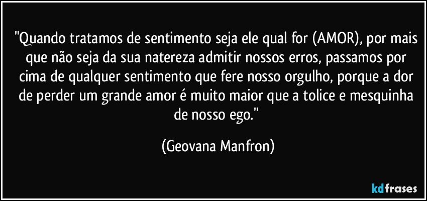 "Quando tratamos de sentimento seja ele qual for (AMOR), por mais que não seja da sua natereza admitir nossos erros, passamos por cima de qualquer sentimento que fere nosso orgulho, porque a dor de perder um grande amor é muito maior que a tolice e mesquinha de nosso ego." (Geovana Manfron)