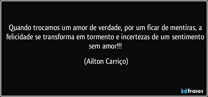 Quando trocamos um amor de verdade, por um ficar de mentiras, a felicidade se transforma em tormento e incertezas de um sentimento sem amor!!! (Ailton Carriço)