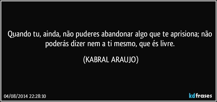 Quando tu, ainda, não puderes abandonar algo que te aprisiona; não poderás dizer nem a ti mesmo, que és livre. (KABRAL ARAUJO)