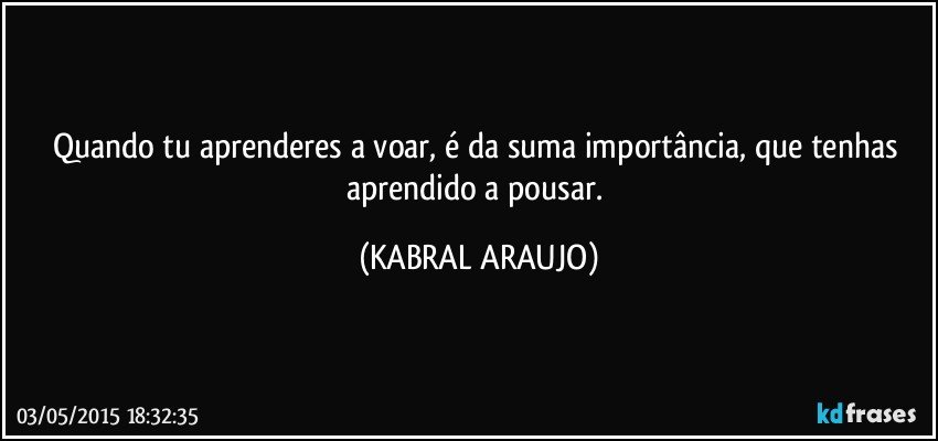 Quando tu aprenderes a voar, é da suma importância, que tenhas aprendido a pousar. (KABRAL ARAUJO)