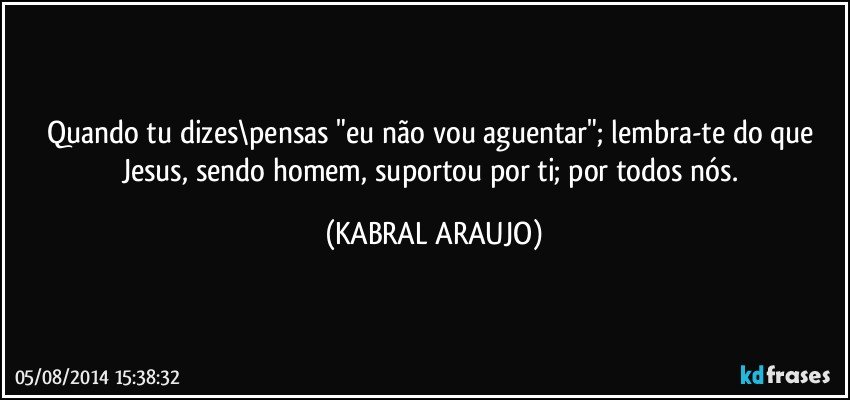 Quando tu dizes\pensas "eu não vou aguentar"; lembra-te do que Jesus,  sendo homem, suportou por ti; por todos nós. (KABRAL ARAUJO)