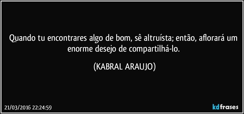 Quando tu encontrares algo de bom, sê altruísta; então,  aflorará um enorme desejo de compartilhá-lo. (KABRAL ARAUJO)