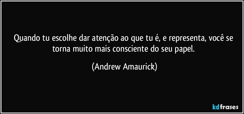 Quando tu escolhe dar atenção ao que tu é, e representa, você se torna muito mais consciente do seu papel. (Andrew Amaurick)