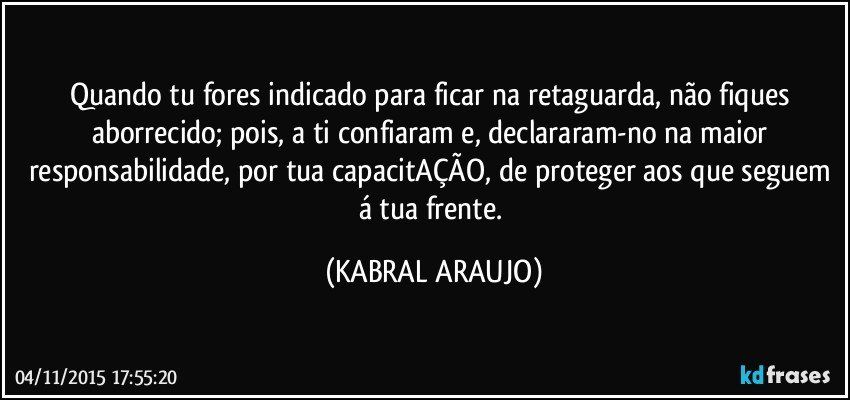 Quando tu fores indicado para ficar na retaguarda, não fiques aborrecido; pois, a ti confiaram e, declararam-no na maior responsabilidade, por tua capacitAÇÃO, de proteger aos que seguem á tua frente. (KABRAL ARAUJO)