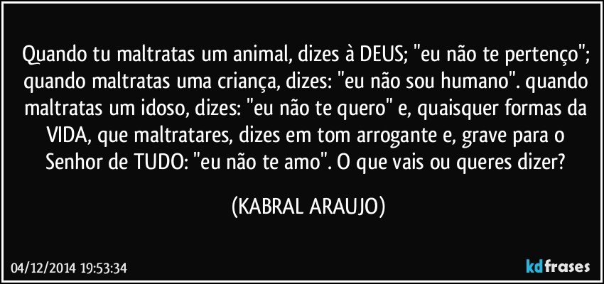 Quando tu maltratas um animal, dizes à DEUS; "eu não te pertenço"; quando maltratas uma criança, dizes: "eu não sou humano". quando maltratas um idoso, dizes: "eu não te quero" e, quaisquer formas da VIDA, que maltratares, dizes em tom arrogante e, grave para o Senhor de TUDO: "eu não te amo". O que vais ou queres dizer? (KABRAL ARAUJO)