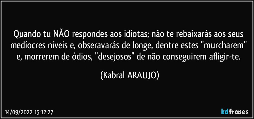 Quando tu NÃO respondes aos idiotas; não te rebaixarás aos seus medíocres níveis e, obseravarás de longe, dentre estes "murcharem" e, morrerem de ódios, "desejosos" de não conseguirem afligir-te. (KABRAL ARAUJO)