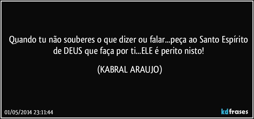 Quando tu não souberes o que dizer ou falar...peça ao Santo Espírito de DEUS que faça por ti...ELE é perito nisto! (KABRAL ARAUJO)