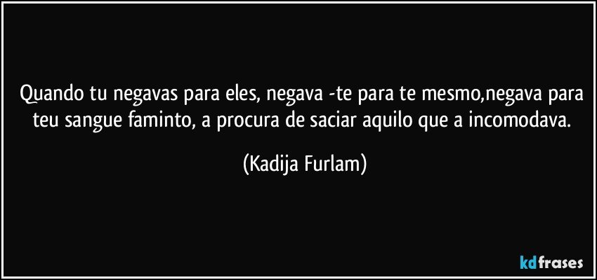 Quando tu negavas para eles, negava -te  para te mesmo,negava para teu sangue faminto, a procura de saciar aquilo que a incomodava. (Kadija Furlam)