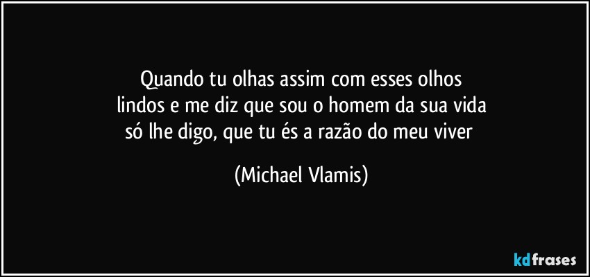 Quando tu olhas assim com esses olhos
lindos e me diz que sou o homem da sua vida
só lhe digo, que tu és a razão do meu viver (Michael Vlamis)