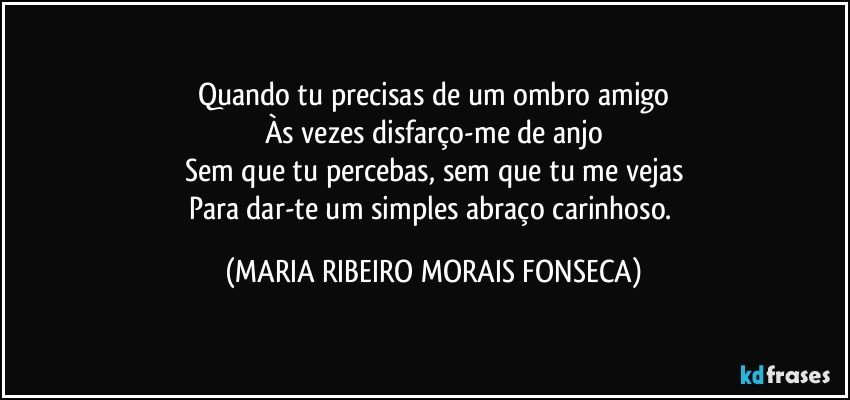 Quando tu precisas de um ombro amigo
Às vezes disfarço-me de anjo
Sem que tu percebas, sem que tu me vejas
Para dar-te um simples abraço carinhoso. (MARIA RIBEIRO MORAIS FONSECA)