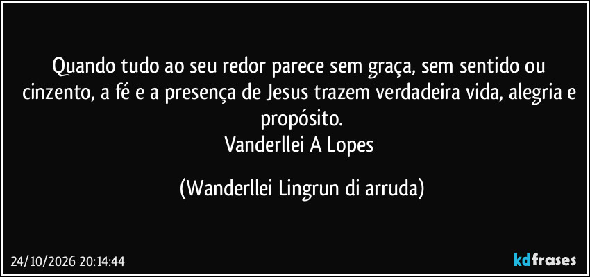 Quando tudo ao seu redor parece sem graça, sem sentido ou cinzento, a fé e a presença de Jesus trazem verdadeira vida, alegria e propósito.
Vanderllei A Lopes (Wanderllei Lingrun di arruda)