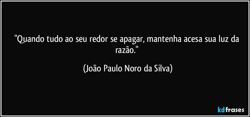"Quando tudo ao seu redor se apagar, mantenha acesa sua luz da razão." (João Paulo Noro da Silva)
