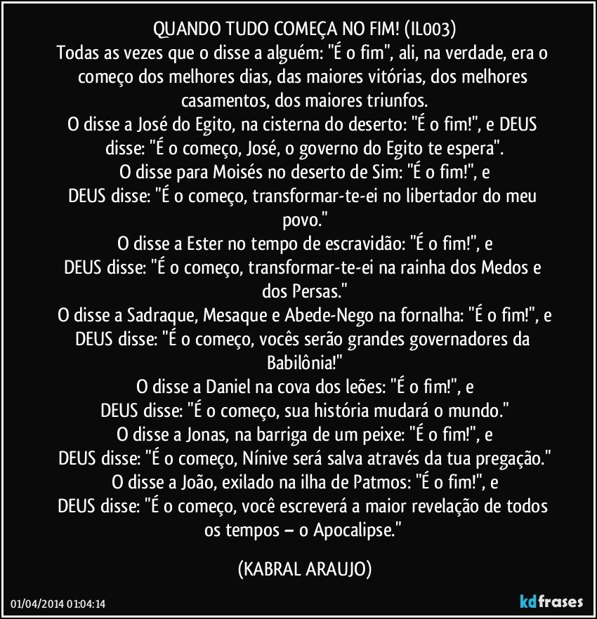 QUANDO TUDO COMEÇA NO FIM! (IL003)
Todas as vezes que o disse a alguém: "É o fim", ali, na verdade, era o começo dos melhores dias, das maiores vitórias, dos melhores casamentos, dos maiores triunfos.
O disse a José do Egito, na cisterna do deserto: "É o fim!", e DEUS disse: "É o começo, José, o governo do Egito te espera".
O disse para Moisés no deserto de Sim: "É o fim!", e
DEUS disse: "É o começo, transformar-te-ei no libertador do meu povo."
O disse a Ester no tempo de escravidão: "É o fim!", e
DEUS disse: "É o começo, transformar-te-ei na rainha dos Medos e dos Persas."
O disse a Sadraque, Mesaque e Abede-Nego na fornalha: "É o fim!", e
DEUS disse: "É o começo, vocês serão grandes governadores da Babilônia!"
O disse a Daniel na cova dos leões: "É o fim!", e
DEUS disse: "É o começo, sua história mudará o mundo."
O disse a Jonas, na barriga de um peixe: "É o fim!", e
DEUS disse: "É o começo, Nínive será salva através da tua pregação."
O disse a João, exilado na ilha de Patmos: "É o fim!", e
DEUS disse: "É o começo, você escreverá a maior revelação de todos os tempos – o Apocalipse." (KABRAL ARAUJO)