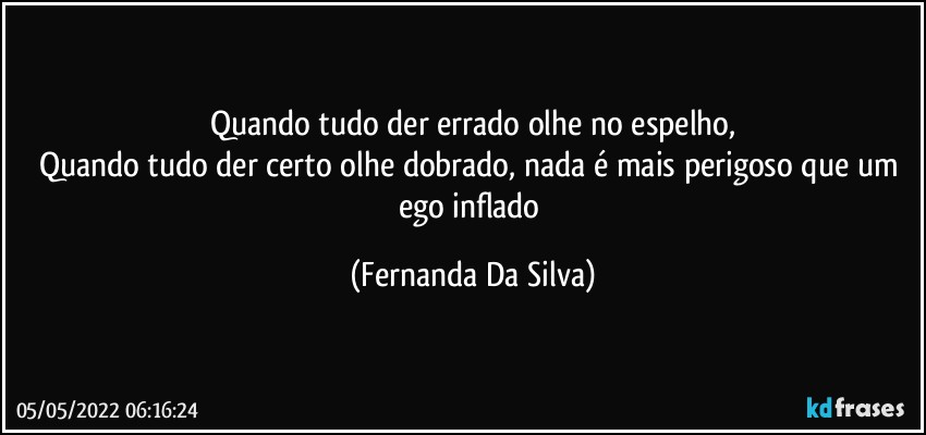 Quando tudo der errado olhe no espelho,
Quando tudo der certo olhe dobrado, nada é mais perigoso que um ego inflado (Fernanda Da Silva)