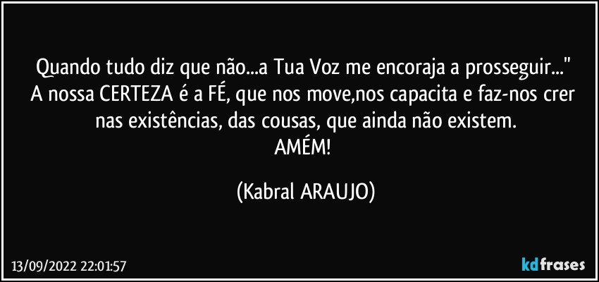 Quando tudo diz que não...a Tua Voz me encoraja a prosseguir..." 
A nossa CERTEZA é a FÉ, que nos move,nos capacita e faz-nos crer nas existências, das cousas, que ainda não existem.
AMÉM! (KABRAL ARAUJO)