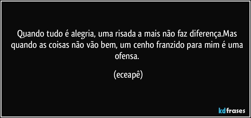Quando tudo é alegria, uma risada a mais não faz diferença.Mas quando as coisas não vão bem, um cenho franzido para mim é uma ofensa. (eceapê)