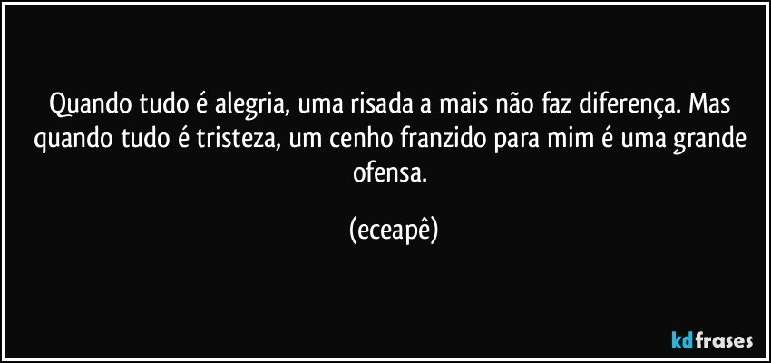 Quando tudo é alegria, uma risada a mais não faz diferença. Mas quando tudo é tristeza, um cenho franzido para mim é uma grande ofensa. (eceapê)
