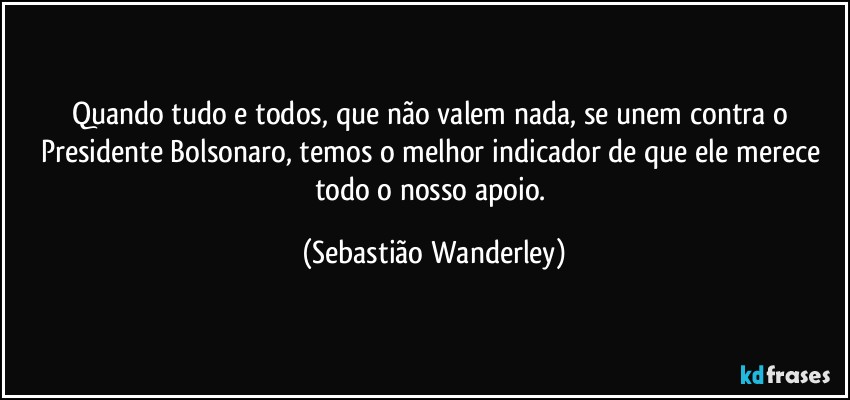Quando tudo e todos, que não valem nada, se unem contra o Presidente Bolsonaro, temos o melhor indicador de que ele merece todo o nosso apoio. (Sebastião Wanderley)
