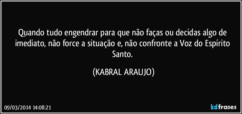 Quando tudo engendrar para que não faças ou decidas algo de imediato, não force a situação e, não confronte a Voz do Espírito Santo. (KABRAL ARAUJO)