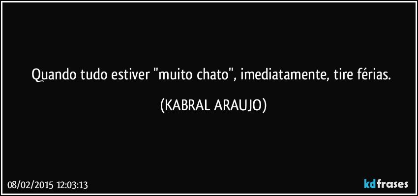 Quando tudo estiver "muito chato", imediatamente, tire  férias. (KABRAL ARAUJO)