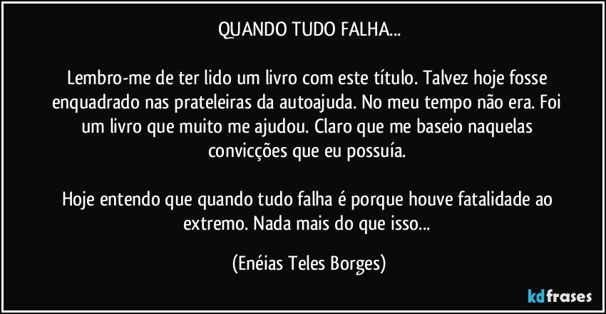 QUANDO TUDO FALHA...

Lembro-me de ter lido um livro com este título. Talvez hoje fosse enquadrado nas prateleiras da autoajuda. No meu tempo não era. Foi um livro que muito me ajudou. Claro que me baseio naquelas convicções que eu possuía. 

Hoje entendo que quando tudo falha é porque houve fatalidade ao extremo. Nada mais do que isso... (Enéias Teles Borges)