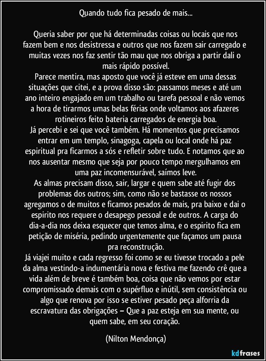 Quando tudo fica pesado de mais...

   Queria saber por que há determinadas coisas ou locais que nos fazem bem e nos desistressa e outros que nos fazem sair carregado e muitas vezes nos faz sentir tão mau que nos obriga a partir dali o mais rápido possível.
   Parece mentira, mas aposto que você já esteve em uma dessas situações que citei, e a prova disso são: passamos meses e até um ano inteiro engajado em um trabalho ou tarefa pessoal e não vemos a hora de tirarmos umas belas férias onde voltamos aos afazeres rotineiros feito bateria carregados de energia boa.
Já percebi e sei que você também. Há momentos que precisamos entrar em um templo, sinagoga, capela ou local onde há paz espiritual pra ficarmos a sós e refletir sobre tudo. E notamos que ao nos ausentar mesmo que seja por pouco tempo mergulhamos em uma paz incomensurável, saímos leve.
As almas precisam disso, sair, largar e quem sabe até fugir dos problemas dos outros; sim, como não se bastasse os nossos agregamos o de muitos e ficamos pesados de mais, pra baixo e dai o espirito nos requere o desapego pessoal e de outros. A carga do dia-a-dia nos deixa esquecer que temos alma, e o espirito fica em petição de miséria, pedindo urgentemente que façamos um pausa pra reconstrução.
Já viajei muito e cada regresso foi como se eu tivesse trocado a pele da alma vestindo-a indumentária nova e festiva me fazendo crê que a vida além de breve é também boa, coisa que não vemos por estar compromissado demais com o supérfluo e inútil, sem consistência ou algo que renova por isso se estiver pesado peça alforria da escravatura das obrigações – Que a paz esteja em sua mente, ou quem sabe, em seu coração. (Nilton Mendonça)