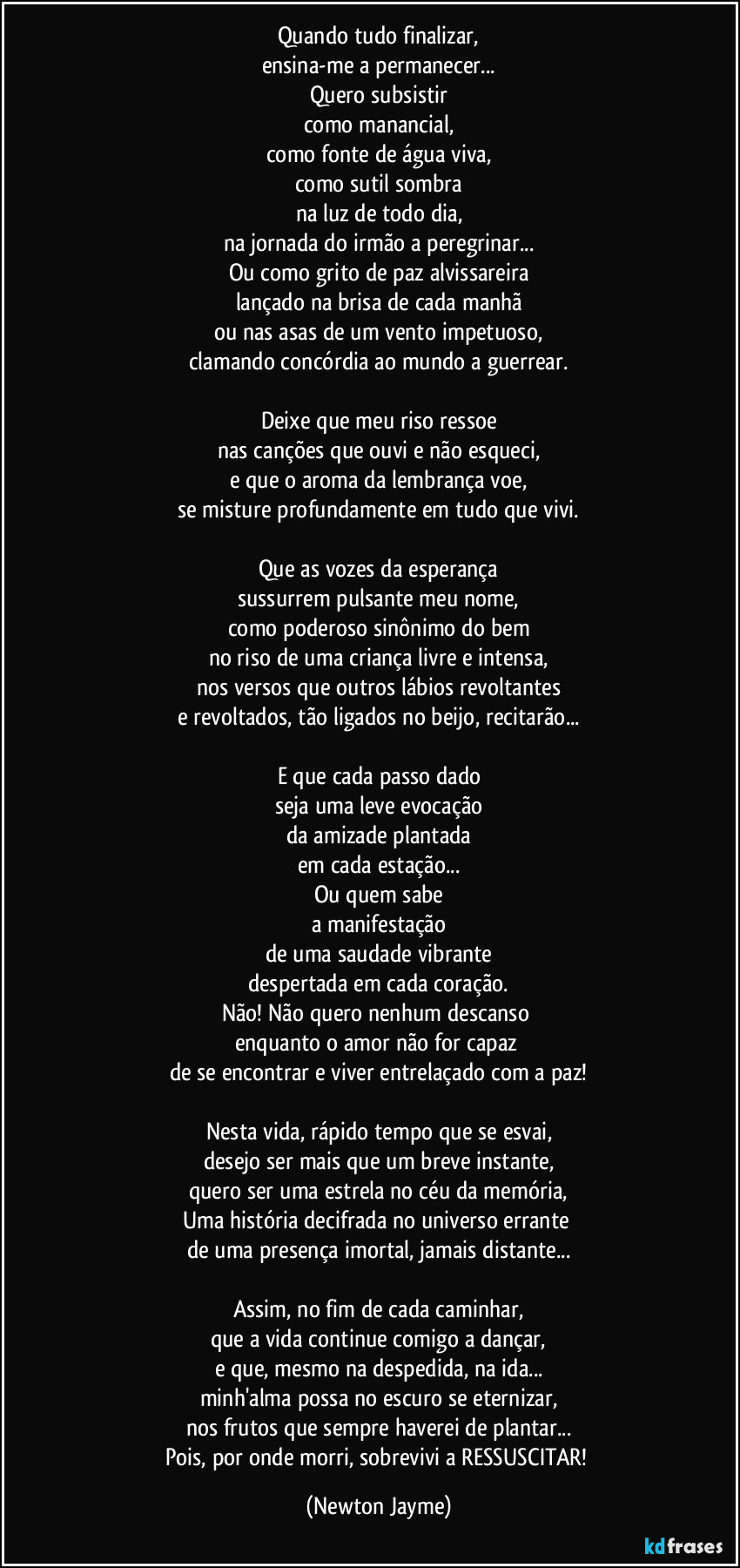 Quando tudo finalizar,
ensina-me a permanecer...
Quero subsistir
como manancial,
como fonte de água viva,
como sutil sombra
na luz de todo dia,
na jornada do irmão a peregrinar...
Ou como grito de paz alvissareira
lançado na brisa de cada manhã
ou nas asas de um vento impetuoso,
clamando concórdia ao mundo a guerrear.

Deixe que meu riso ressoe
nas canções que ouvi e não esqueci,
e que o aroma da lembrança voe,
se misture profundamente em tudo que vivi.

Que as vozes da esperança
sussurrem pulsante meu nome,
como poderoso sinônimo do bem
no riso de uma criança livre e intensa,
nos versos que outros lábios revoltantes
e revoltados, tão ligados no beijo, recitarão...

E que cada passo dado
seja uma leve evocação
da amizade plantada
em cada estação...
Ou quem sabe
a manifestação
de uma saudade vibrante
despertada em cada coração.
Não! Não quero nenhum descanso 
enquanto o amor não for capaz 
de se encontrar e viver entrelaçado com a paz!

Nesta vida, rápido tempo que se esvai,
desejo ser mais que um breve instante,
quero ser uma estrela no céu da memória,
Uma história decifrada no universo errante 
de uma presença imortal, jamais distante...

Assim, no fim de cada caminhar,
que a vida continue comigo a dançar,
e que, mesmo na despedida, na ida...
minh'alma possa no escuro se eternizar,
nos frutos que sempre haverei de plantar...
Pois, por onde morri, sobrevivi a RESSUSCITAR! (Newton Jayme)