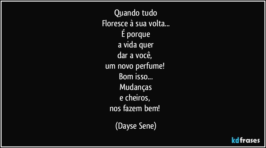 Quando tudo
Floresce à sua volta...
É porque
a vida quer
dar a você, 
um novo perfume! 
Bom isso...
Mudanças
e cheiros, 
nos fazem bem! (Dayse Sene)