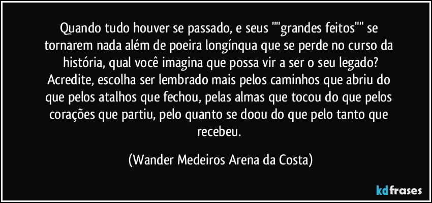 Quando tudo houver se passado, e seus ""grandes feitos"" se tornarem nada além de poeira longínqua que se perde no curso da história, qual você imagina que possa vir a ser o seu legado?
Acredite, escolha ser lembrado mais pelos caminhos que abriu do que pelos atalhos que fechou, pelas almas que tocou do que pelos corações que partiu, pelo quanto se doou do que pelo tanto que recebeu. (Wander Medeiros Arena da Costa)