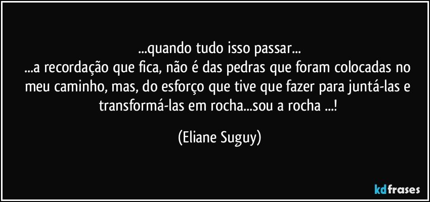 ...quando tudo isso passar...
...a recordação que fica, não é das pedras que foram colocadas no meu caminho, mas, do esforço que tive que fazer para juntá-las e transformá-las em rocha...sou a rocha ...! (Eliane Suguy)