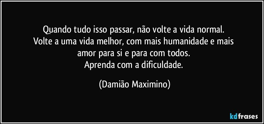 Quando tudo isso passar, não volte a vida normal. 
Volte a uma vida melhor, com mais humanidade e mais 
amor para si e para com todos. 
Aprenda com a dificuldade. (Damião Maximino)