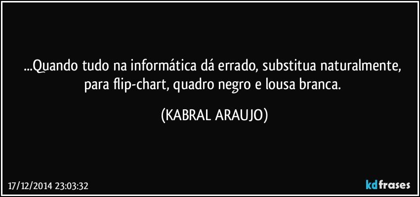 ...Quando tudo na informática dá errado, substitua naturalmente, para flip-chart, quadro negro e lousa branca. (KABRAL ARAUJO)