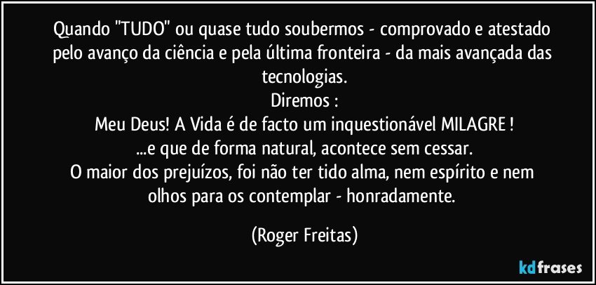 Quando "TUDO" ou quase tudo soubermos - comprovado e atestado pelo avanço da ciência e pela última fronteira - da mais avançada das tecnologias.
Diremos :
Meu Deus! A Vida é de facto um inquestionável MILAGRE !
...e que de forma natural, acontece sem cessar.
O maior dos prejuízos, foi não ter tido alma, nem espírito e nem  olhos para os contemplar - honradamente. (Roger Freitas)