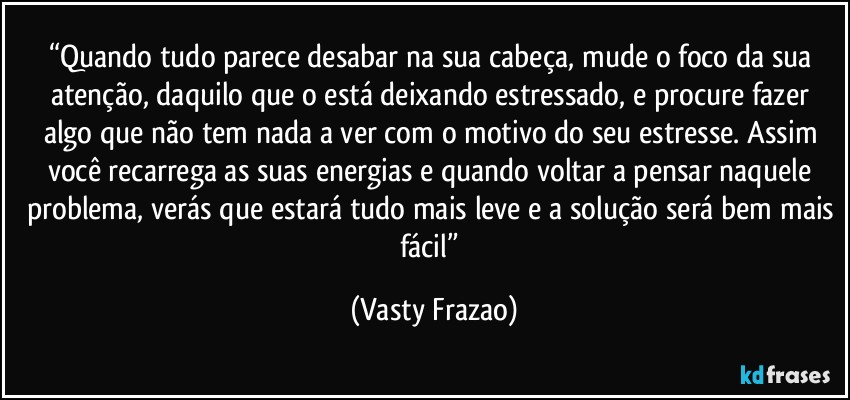“Quando tudo parece desabar na sua cabeça, mude o foco da sua atenção, daquilo que o está deixando estressado, e procure fazer algo que não tem nada a ver com o motivo do seu estresse. Assim você recarrega as suas energias e quando voltar a pensar naquele problema, verás que estará tudo mais leve e a solução será bem mais fácil” (Vasty Frazao)