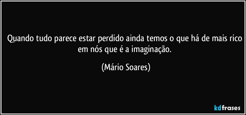 Quando tudo parece estar perdido ainda temos o que há de mais rico em nós que é a imaginação. (Mário Soares)