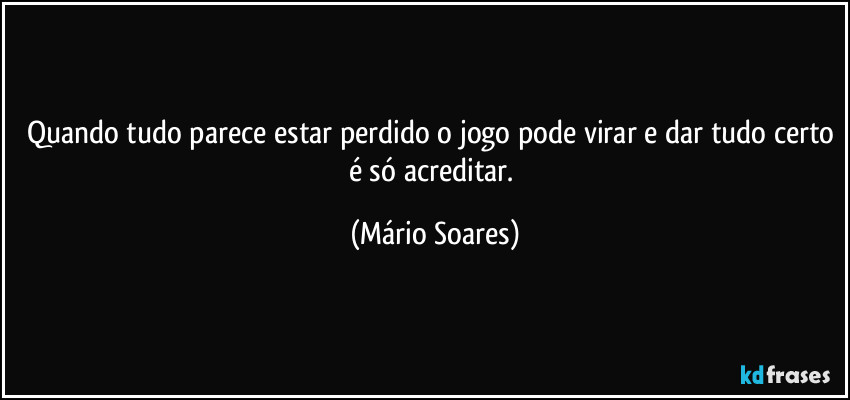 Quando tudo parece estar perdido o jogo pode virar e dar tudo certo é só acreditar. (Mário Soares)