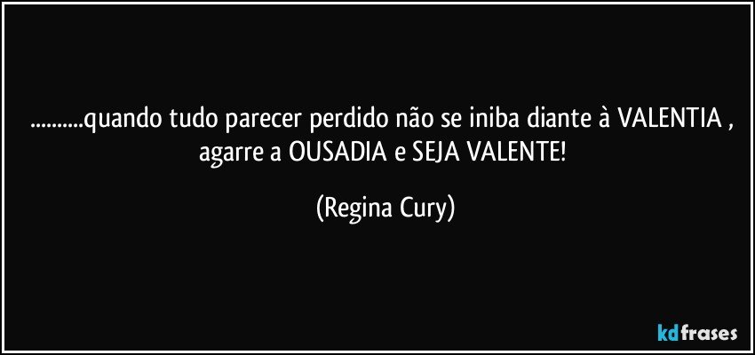 ...quando tudo parecer perdido não se iniba diante à VALENTIA , agarre a OUSADIA   e SEJA  VALENTE! (Regina Cury)