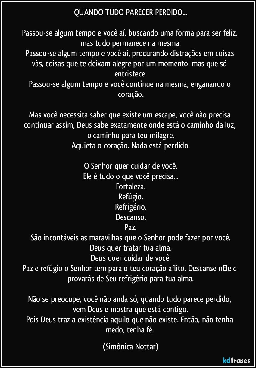 QUANDO TUDO PARECER PERDIDO...

Passou-se algum tempo e você aí, buscando uma forma para ser feliz, mas tudo permanece na mesma.
Passou-se algum tempo e você aí, procurando distrações em coisas vãs, coisas que te deixam alegre por um momento, mas que só entristece.
Passou-se algum tempo e você continue na mesma, enganando o coração.

Mas você necessita saber que existe um escape, você não precisa continuar assim, Deus sabe exatamente onde está o caminho da luz, o caminho para teu milagre.
Aquieta o coração. Nada está perdido.

O Senhor quer cuidar de você.
Ele é tudo o que você precisa...
Fortaleza.
Refúgio.
Refrigério.
Descanso.
Paz.
São incontáveis as maravilhas que o Senhor pode fazer por você.
Deus quer tratar tua alma.
Deus quer cuidar de você.
Paz e refúgio o Senhor tem para o teu coração aflito. Descanse nEle e provarás de Seu refrigério para tua alma.

Não se preocupe, você não anda só, quando tudo parece perdido, vem Deus e mostra que está contigo.
Pois Deus traz a existência aquilo que não existe. Então, não tenha medo, tenha fé. (Simônica Nottar)