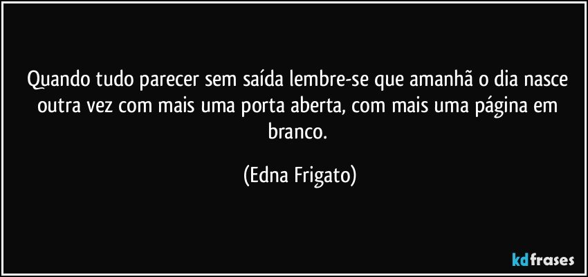 Quando tudo parecer sem saída lembre-se que amanhã o dia nasce outra vez com mais uma porta aberta, com mais uma página em branco. (Edna Frigato)